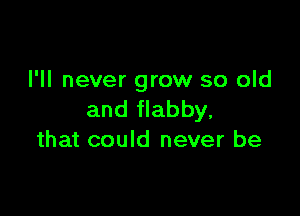 I'll never grow so old

and flabby,
that could never be