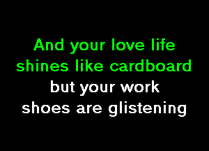 And your love life
shines like cardboard

but your work
shoes are glistening