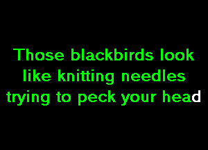 Those blackbirds look
like knitting needles
trying to peck your head