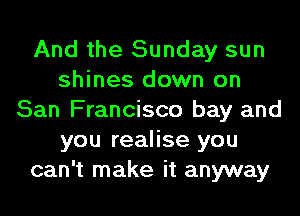And the Sunday sun
shines down on
San Francisco bay and
you realise you
can't make it anyway