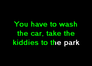 You have to wash

the car. take the
kiddies to the park