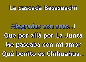 La cascada Basaseachi

Alegradas con soto..l
Que por all3 por La Junta
Me paseaba con mi amor

Que'z bonito es Chihuahua..