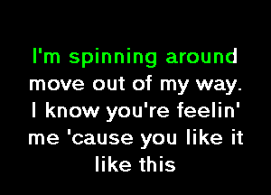 I'm spinning around
move out of my way.

I know you're feelin'
me 'cause you like it
like this