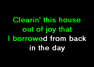 Clearin' this house
out of joy that

I borrowed from back
in the day