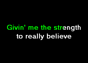 Givin' me the strength

to really believe