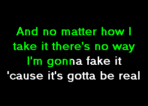 And no matter how I
take it there's no way
I'm gonna fake it
'cause it's gotta be real