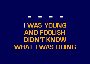 I WAS YOUNG

AND FOULISH
DIDN'T KNOW

WHAT I WAS DOING