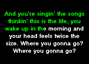 And you're singin' the songs
thinkin' this is the life, you
wake up in the morning and
your head feels twice the
size. Where you gonna go?
Where you gonna go?