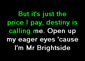 But it's just the
price I pay, destiny is
calling me. Open up
my eager eyes 'cause

I'm Mr Brightside