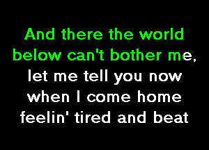 And there the world
below can't bother me,
let me tell you now
when I come home
feelin' tired and beat