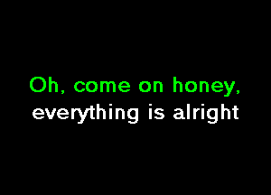 Oh, come on honey,

everything is alright