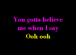 You gotta believe

me when I say

Ooh ooh
