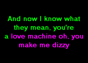 And now I know what
they mean, you're

a love machine oh, you
make me dizzy