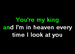 You're my king

and I'm in heaven every
time I look at you