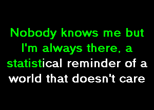 Nobody knows me but
I'm always there, a
statistical reminder of a
world that doesn't care