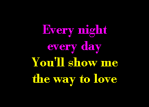 Every night
every day

Y ou'll show me

the way to love