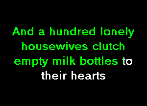 And a hundred lonely
housewives clutch

empty milk bottles to
their hearts