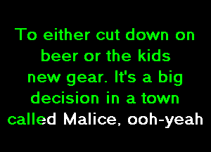 To either cut down on
beer or the kids
new gear. It's a big
decision in a town
called Malice, ooh-yeah