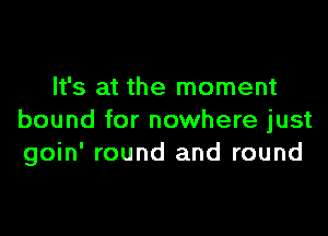 It's at the moment

bound for nowhere just
goin' round and round