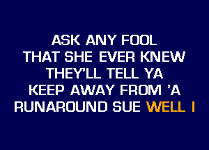 ASK ANY FOUL
THAT SHE EVER KNEW
THEY'LL TELL YA
KEEP AWAY FROM 'A
RUNAROUND SUE WELL I
