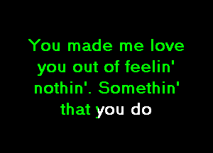 You made me love
you out of feelin'

nothin'. Somethin'
that you do