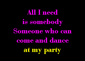 All I need

is somebody
Someone who can

come and dance

at my party I