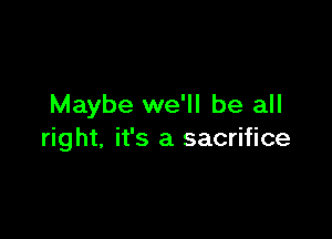 Maybe we'll be all

right, it's a sacrifice