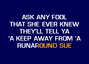 ASK ANY FOUL
THAT SHE EVER KNEW
THEY'LL TELL YA
'A KEEP AWAY FROM 'A
RUNAROUND SUE