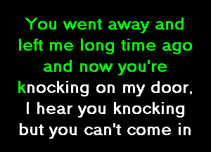 You went away and
left me long time ago
and now you're
knocking on my door,
I hear you knocking
but you can't come in