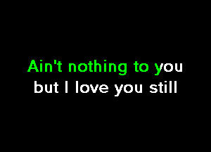 Ain't nothing to you

but I love you still