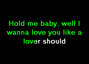 Hold me baby, well I

wanna love you like a
lover should