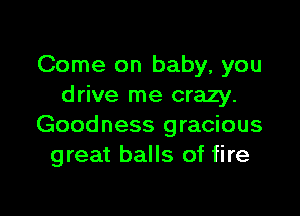 Come on baby, you
drive me crazy.

Goodness gracious
great balls of fire