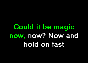 Could it be magic

now, now? Now and
hold on fast