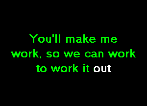 You'll make me

work, so we can work
to work it out