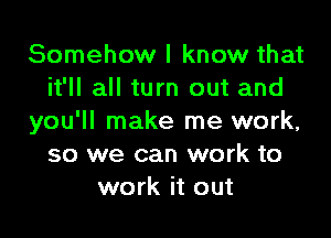 Somehow I know that
it'll all turn out and

you'll make me work,
so we can work to
work it out