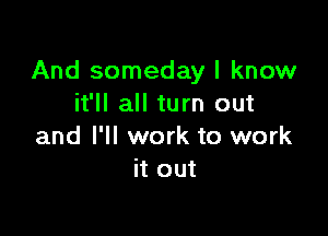 And someday I know
it'll all turn out

and I'll work to work
it out