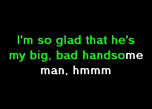 I'm so glad that he's

my big, bad handsome
man. hmmm