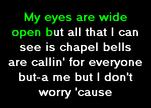 My eyes are wide
open but all that I can
see is chapel bells
are callin' for everyone
but-a me but I don't
worry 'cause