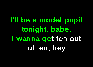 I'll be a model pupil
tonight, babe.

I wanna get ten out
of ten, hey
