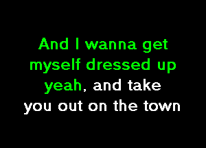 And I wanna get
myself dressed up

yeah, and take
you out on the town