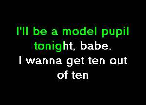 I'll be a model pupil
tonight, babe.

I wanna get ten out
of ten