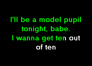 I'll be a model pupil
tonight, babe.

I wanna get ten out
of ten