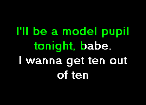 I'll be a model pupil
tonight, babe.

I wanna get ten out
of ten