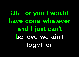 Oh, for you I would
have done whatever

and I just can't
believe we ain't
together