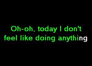 Oh-oh. today I don't

feel like doing anything