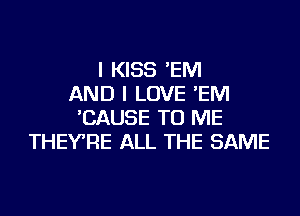 I KISS 'EM
AND I LOVE 'EM
'CAUSE TO ME
THEYRE ALL THE SAME