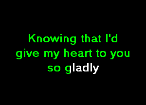 Knowing that I'd

give my heart to you
so gladly