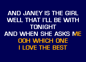 AND JANEY IS THE GIRL
WELL THAT I'LL BE WITH
TONIGHT
AND WHEN SHE ASKS ME
OOH WHICH ONE
I LOVE THE BEST