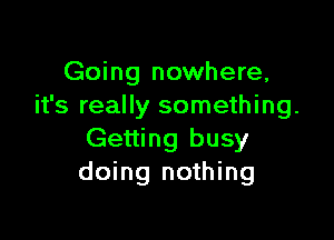 Going nowhere,
it's really something.

Getting busy
doing nothing