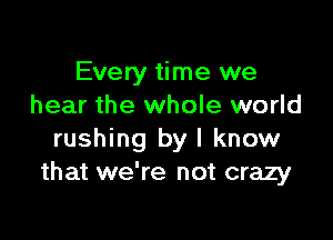 Every time we
hear the whole world

rushing by I know
that we're not crazy